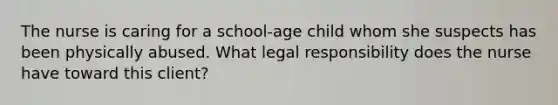 The nurse is caring for a school-age child whom she suspects has been physically abused. What legal responsibility does the nurse have toward this client?