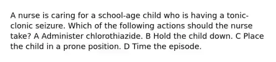 A nurse is caring for a school-age child who is having a tonic-clonic seizure. Which of the following actions should the nurse take? A Administer chlorothiazide. B Hold the child down. C Place the child in a prone position. D Time the episode.