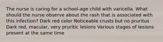 The nurse is caring for a school-age child with varicella. What should the nurse observe about the rash that is associated with this infection? Dark red color Noticeable crusts but no pruritus Dark red, macular, very pruritic lesions Various stages of lesions present at the same time