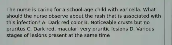 The nurse is caring for a school-age child with varicella. What should the nurse observe about the rash that is associated with this infection? A. Dark red color B. Noticeable crusts but no pruritus C. Dark red, macular, very pruritic lesions D. Various stages of lesions present at the same time