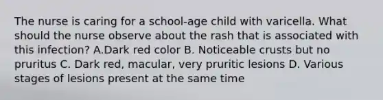 The nurse is caring for a school-age child with varicella. What should the nurse observe about the rash that is associated with this infection? A.Dark red color B. Noticeable crusts but no pruritus C. Dark red, macular, very pruritic lesions D. Various stages of lesions present at the same time