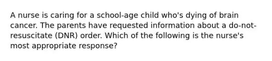 A nurse is caring for a school-age child who's dying of brain cancer. The parents have requested information about a do-not-resuscitate (DNR) order. Which of the following is the nurse's most appropriate response?