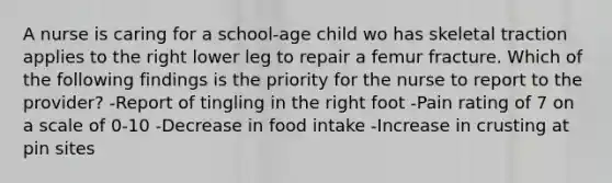 A nurse is caring for a school-age child wo has skeletal traction applies to the right lower leg to repair a femur fracture. Which of the following findings is the priority for the nurse to report to the provider? -Report of tingling in the right foot -Pain rating of 7 on a scale of 0-10 -Decrease in food intake -Increase in crusting at pin sites