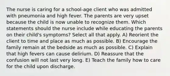 The nurse is caring for a school-age client who was admitted with pneumonia and high fever. The parents are very upset because the child is now unable to recognize them. Which statements should the nurse include while educating the parents on their child's symptoms? Select all that apply. A) Reorient the client to time and place as much as possible. B) Encourage the family remain at the bedside as much as possible. C) Explain that high fevers can cause delirium. D) Reassure that the confusion will not last very long. E) Teach the family how to care for the child upon discharge.