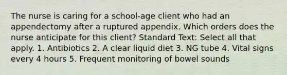 The nurse is caring for a school-age client who had an appendectomy after a ruptured appendix. Which orders does the nurse anticipate for this client? Standard Text: Select all that apply. 1. Antibiotics 2. A clear liquid diet 3. NG tube 4. Vital signs every 4 hours 5. Frequent monitoring of bowel sounds