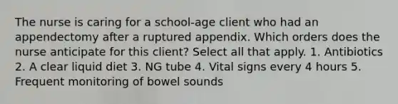 The nurse is caring for a school-age client who had an appendectomy after a ruptured appendix. Which orders does the nurse anticipate for this client? Select all that apply. 1. Antibiotics 2. A clear liquid diet 3. NG tube 4. Vital signs every 4 hours 5. Frequent monitoring of bowel sounds