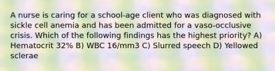 A nurse is caring for a school-age client who was diagnosed with sickle cell anemia and has been admitted for a vaso-occlusive crisis. Which of the following findings has the highest priority? A) Hematocrit 32% B) WBC 16/mm3 C) Slurred speech D) Yellowed sclerae