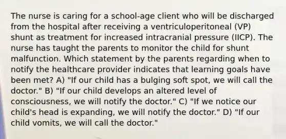 The nurse is caring for a school-age client who will be discharged from the hospital after receiving a ventriculoperitoneal (VP) shunt as treatment for increased intracranial pressure (IICP). The nurse has taught the parents to monitor the child for shunt malfunction. Which statement by the parents regarding when to notify the healthcare provider indicates that learning goals have been met? A) "If our child has a bulging soft spot, we will call the doctor." B) "If our child develops an altered level of consciousness, we will notify the doctor." C) "If we notice our child's head is expanding, we will notify the doctor." D) "If our child vomits, we will call the doctor."