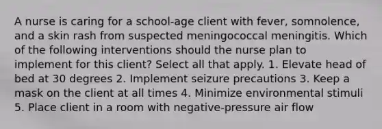 A nurse is caring for a school-age client with fever, somnolence, and a skin rash from suspected meningococcal meningitis. Which of the following interventions should the nurse plan to implement for this client? Select all that apply. 1. Elevate head of bed at 30 degrees 2. Implement seizure precautions 3. Keep a mask on the client at all times 4. Minimize environmental stimuli 5. Place client in a room with negative-pressure air flow