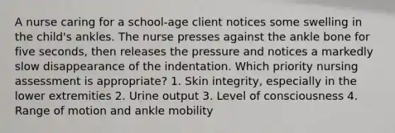 A nurse caring for a school-age client notices some swelling in the child's ankles. The nurse presses against the ankle bone for five seconds, then releases the pressure and notices a markedly slow disappearance of the indentation. Which priority nursing assessment is appropriate? 1. Skin integrity, especially in the lower extremities 2. Urine output 3. Level of consciousness 4. Range of motion and ankle mobility