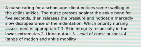 A nurse caring for a school-age client notices some swelling in the childs ankles. The nurse presses against the ankle bone for five seconds, then releases the pressure and notices a markedly slow disappearance of the indentation. Which priority nursing assessment is appropriate? 1. Skin integrity, especially in the lower extremities 2. Urine output 3. Level of consciousness 4. Range of motion and ankle mobility