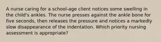 A nurse caring for a school-age client notices some swelling in the child's ankles. The nurse presses against the ankle bone for five seconds, then releases the pressure and notices a markedly slow disappearance of the indentation. Which priority nursing assessment is appropriate?