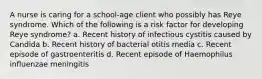 A nurse is caring for a school-age client who possibly has Reye syndrome. Which of the following is a risk factor for developing Reye syndrome? a. Recent history of infectious cystitis caused by Candida b. Recent history of bacterial otitis media c. Recent episode of gastroenteritis d. Recent episode of Haemophilus influenzae meningitis