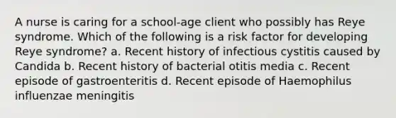 A nurse is caring for a school-age client who possibly has Reye syndrome. Which of the following is a risk factor for developing Reye syndrome? a. Recent history of infectious cystitis caused by Candida b. Recent history of bacterial otitis media c. Recent episode of gastroenteritis d. Recent episode of Haemophilus influenzae meningitis