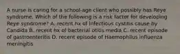 A nurse is caring for a school-age client who possibly has Reye syndrome. Which of the following is a risk factor for developing Reye syndrome? A. recent hx of infectious cystitis cause by Candida B. recent hx of bacterial otitis media C. recent episode of gastroenteritis D. recent episode of Haemophilus influenza meningitis