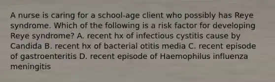 A nurse is caring for a school-age client who possibly has Reye syndrome. Which of the following is a risk factor for developing Reye syndrome? A. recent hx of infectious cystitis cause by Candida B. recent hx of bacterial otitis media C. recent episode of gastroenteritis D. recent episode of Haemophilus influenza meningitis