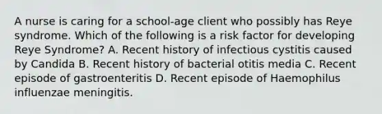 A nurse is caring for a school-age client who possibly has Reye syndrome. Which of the following is a risk factor for developing Reye Syndrome? A. Recent history of infectious cystitis caused by Candida B. Recent history of bacterial otitis media C. Recent episode of gastroenteritis D. Recent episode of Haemophilus influenzae meningitis.