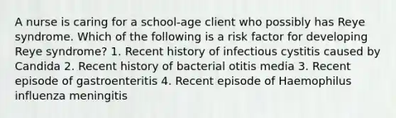 A nurse is caring for a school-age client who possibly has Reye syndrome. Which of the following is a risk factor for developing Reye syndrome? 1. Recent history of infectious cystitis caused by Candida 2. Recent history of bacterial otitis media 3. Recent episode of gastroenteritis 4. Recent episode of Haemophilus influenza meningitis