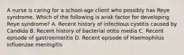 A nurse is caring for a school-age client who possibly has Reye syndrome. Which of the following is arisk factor for developing Reye syndrome? A. Recent history of infectious cystitis caused by Candida B. Recent history of bacterial otitis media C. Recent episode of gastroenteritis D. Recent episode of Haemophilus influenzae meningitis