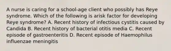 A nurse is caring for a school-age client who possibly has Reye syndrome. Which of the following is arisk factor for developing Reye syndrome? A. Recent history of infectious cystitis caused by Candida B. Recent history of bacterial otitis media C. Recent episode of gastroenteritis D. Recent episode of Haemophilus influenzae meningitis