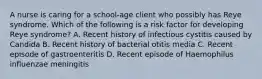 A nurse is caring for a school‑age client who possibly has Reye syndrome. Which of the following is a risk factor for developing Reye syndrome? A. Recent history of infectious cystitis caused by Candida B. Recent history of bacterial otitis media C. Recent episode of gastroenteritis D. Recent episode of Haemophilus influenzae meningitis