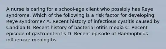 A nurse is caring for a school‑age client who possibly has Reye syndrome. Which of the following is a risk factor for developing Reye syndrome? A. Recent history of infectious cystitis caused by Candida B. Recent history of bacterial otitis media C. Recent episode of gastroenteritis D. Recent episode of Haemophilus influenzae meningitis