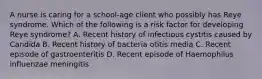 A nurse is caring for a school-age client who possibly has Reye syndrome. Which of the following is a risk factor for developing Reye syndrome? A. Recent history of infectious cystitis caused by Candida B. Recent history of bacteria otitis media C. Recent episode of gastroenteritis D. Recent episode of Haemophilus influenzae meningitis