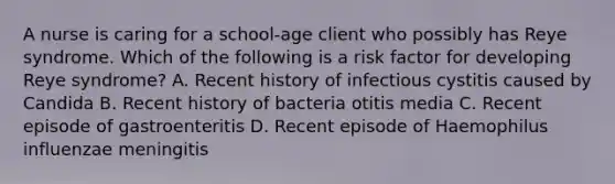 A nurse is caring for a school-age client who possibly has Reye syndrome. Which of the following is a risk factor for developing Reye syndrome? A. Recent history of infectious cystitis caused by Candida B. Recent history of bacteria otitis media C. Recent episode of gastroenteritis D. Recent episode of Haemophilus influenzae meningitis