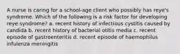 A nurse is caring for a school-age client who possibly has reye's syndrome. Which of the following is a risk factor for developing reye syndrome? a. recent history of infectious cystitis caused by candida b. recent history of bacterial otitis media c. recent episode of gastroenteritis d. recent episode of haemophilus infulenza meningitis