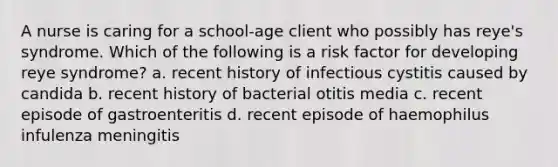 A nurse is caring for a school-age client who possibly has reye's syndrome. Which of the following is a risk factor for developing reye syndrome? a. recent history of infectious cystitis caused by candida b. recent history of bacterial otitis media c. recent episode of gastroenteritis d. recent episode of haemophilus infulenza meningitis