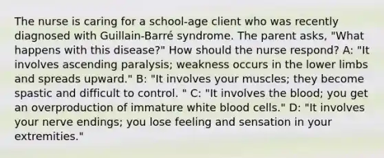 The nurse is caring for a school-age client who was recently diagnosed with Guillain-Barré syndrome. The parent asks, "What happens with this disease?" How should the nurse respond? A: "It involves ascending paralysis; weakness occurs in the lower limbs and spreads upward." B: "It involves your muscles; they become spastic and difficult to control. " C: "It involves the blood; you get an overproduction of immature white blood cells." D: "It involves your nerve endings; you lose feeling and sensation in your extremities."