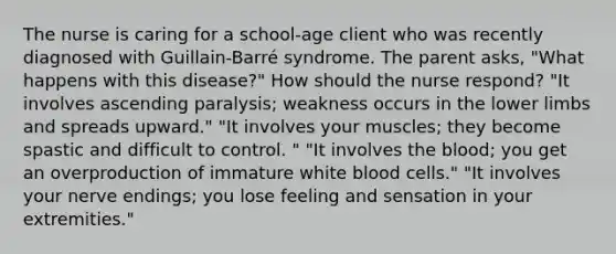 The nurse is caring for a school-age client who was recently diagnosed with Guillain-Barré syndrome. The parent asks, "What happens with this disease?" How should the nurse respond? "It involves ascending paralysis; weakness occurs in the lower limbs and spreads upward." "It involves your muscles; they become spastic and difficult to control. " "It involves the blood; you get an overproduction of immature white blood cells." "It involves your nerve endings; you lose feeling and sensation in your extremities."