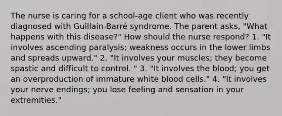 The nurse is caring for a school-age client who was recently diagnosed with Guillain-Barré syndrome. The parent asks, "What happens with this disease?" How should the nurse respond? 1. "It involves ascending paralysis; weakness occurs in the lower limbs and spreads upward." 2. "It involves your muscles; they become spastic and difficult to control. " 3. "It involves the blood; you get an overproduction of immature white blood cells." 4. "It involves your nerve endings; you lose feeling and sensation in your extremities."