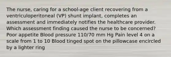 The nurse, caring for a school-age client recovering from a ventriculoperitoneal (VP) shunt implant, completes an assessment and immediately notifies the healthcare provider. Which assessment finding caused the nurse to be concerned? Poor appetite Blood pressure 110/70 mm Hg Pain level 4 on a scale from 1 to 10 Blood tinged spot on the pillowcase encircled by a lighter ring