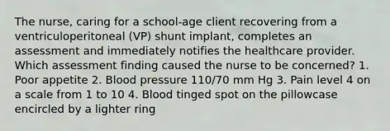 The nurse, caring for a school-age client recovering from a ventriculoperitoneal (VP) shunt implant, completes an assessment and immediately notifies the healthcare provider. Which assessment finding caused the nurse to be concerned? 1. Poor appetite 2. Blood pressure 110/70 mm Hg 3. Pain level 4 on a scale from 1 to 10 4. Blood tinged spot on the pillowcase encircled by a lighter ring