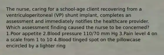 The nurse, caring for a school-age client recovering from a ventriculoperitoneal (VP) shunt implant, completes an assessment and immediately notifies the healthcare provider. Which assessment finding caused the nurse to be concerned? 1.Poor appetite 2.Blood pressure 110/70 mm Hg 3.Pain level 4 on a scale from 1 to 10 4.Blood tinged spot on the pillowcase encircled by a lighter ring