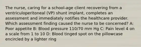 The nurse, caring for a school-age client recovering from a ventriculoperitoneal (VP) shunt implant, completes an assessment and immediately notifies the healthcare provider. Which assessment finding caused the nurse to be concerned? A: Poor appetite B: Blood pressure 110/70 mm Hg C: Pain level 4 on a scale from 1 to 10 D: Blood tinged spot on the pillowcase encircled by a lighter ring