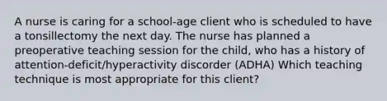 A nurse is caring for a school-age client who is scheduled to have a tonsillectomy the next day. The nurse has planned a preoperative teaching session for the child, who has a history of attention-deficit/hyperactivity discorder (ADHA) Which teaching technique is most appropriate for this client?