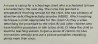 A nurse is caring for a school-age client who is scheduled to have a tonsillectomy the next day. The nurse has planned a preoperative teaching session for the child, who has a history of attention-deficit/hyperactivity disorder (ADHD). Which teaching technique is most appropriate for this client? A) Play a video describing the procedure to the child. B) Ask other children who have had this procedure to talk to the child. C) Allow the child to lead the teaching session to gain a sense of control. D) Give instructions verbally and use a picture pamphlet, repeating points more than once.