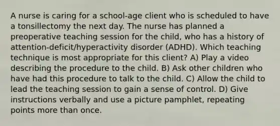 A nurse is caring for a school-age client who is scheduled to have a tonsillectomy the next day. The nurse has planned a preoperative teaching session for the child, who has a history of attention-deficit/hyperactivity disorder (ADHD). Which teaching technique is most appropriate for this client? A) Play a video describing the procedure to the child. B) Ask other children who have had this procedure to talk to the child. C) Allow the child to lead the teaching session to gain a sense of control. D) Give instructions verbally and use a picture pamphlet, repeating points more than once.