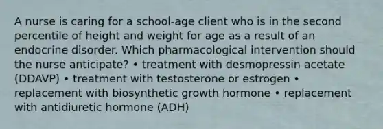 A nurse is caring for a school-age client who is in the second percentile of height and weight for age as a result of an endocrine disorder. Which pharmacological intervention should the nurse anticipate? • treatment with desmopressin acetate (DDAVP) • treatment with testosterone or estrogen • replacement with biosynthetic growth hormone • replacement with antidiuretic hormone (ADH)