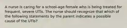 A nurse is caring for a school-age female who is being treated for frequent, severe UTIs. The nurse should recognize that which of the following statements by the parent indicates a possible cause of the UTIs?