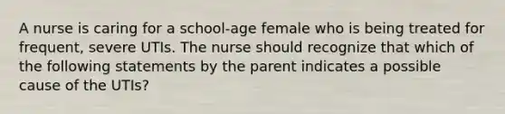 A nurse is caring for a school-age female who is being treated for frequent, severe UTIs. The nurse should recognize that which of the following statements by the parent indicates a possible cause of the UTIs?