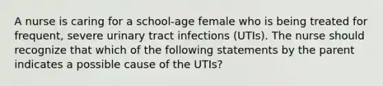 A nurse is caring for a school-age female who is being treated for frequent, severe urinary tract infections (UTIs). The nurse should recognize that which of the following statements by the parent indicates a possible cause of the UTIs?