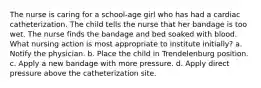 The nurse is caring for a school-age girl who has had a cardiac catheterization. The child tells the nurse that her bandage is too wet. The nurse finds the bandage and bed soaked with blood. What nursing action is most appropriate to institute initially? a. Notify the physician. b. Place the child in Trendelenburg position. c. Apply a new bandage with more pressure. d. Apply direct pressure above the catheterization site.