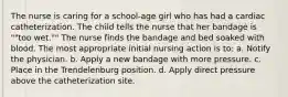 The nurse is caring for a school-age girl who has had a cardiac catheterization. The child tells the nurse that her bandage is ""too wet."" The nurse finds the bandage and bed soaked with blood. The most appropriate initial nursing action is to: a. Notify the physician. b. Apply a new bandage with more pressure. c. Place in the Trendelenburg position. d. Apply direct pressure above the catheterization site.