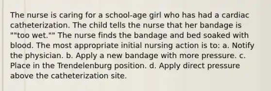 The nurse is caring for a school-age girl who has had a cardiac catheterization. The child tells the nurse that her bandage is ""too wet."" The nurse finds the bandage and bed soaked with blood. The most appropriate initial nursing action is to: a. Notify the physician. b. Apply a new bandage with more pressure. c. Place in the Trendelenburg position. d. Apply direct pressure above the catheterization site.