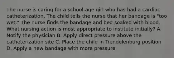 The nurse is caring for a school-age girl who has had a cardiac catheterization. The child tells the nurse that her bandage is "too wet." The nurse finds the bandage and bed soaked with blood. What nursing action is most appropriate to institute initially? A. Notify the physician B. Apply direct pressure above the catheterization site C. Place the child in Trendelenburg position D. Apply a new bandage with more pressure