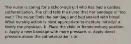 The nurse is caring for a school-age girl who has had a cardiac catheterization. The child tells the nurse that her bandage is "too wet." The nurse finds the bandage and bed soaked with blood. What nursing action is most appropriate to institute initially? a. Notify the physician. b. Place the child in Trendelenburg position. c. Apply a new bandage with more pressure. d. Apply direct pressure above the catheterization site.