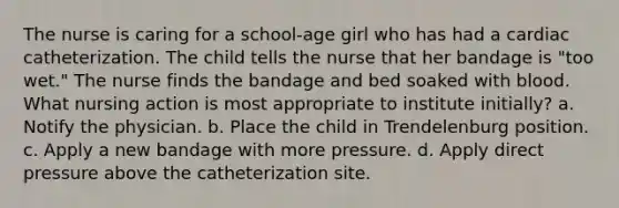 The nurse is caring for a school-age girl who has had a cardiac catheterization. The child tells the nurse that her bandage is "too wet." The nurse finds the bandage and bed soaked with blood. What nursing action is most appropriate to institute initially? a. Notify the physician. b. Place the child in Trendelenburg position. c. Apply a new bandage with more pressure. d. Apply direct pressure above the catheterization site.